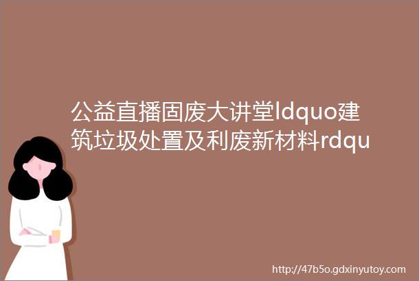 公益直播固废大讲堂ldquo建筑垃圾处置及利废新材料rdquo线上技术交流会成功举办