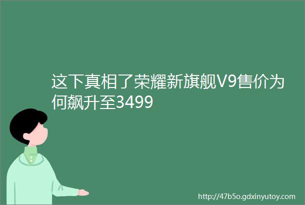 这下真相了荣耀新旗舰V9售价为何飙升至3499