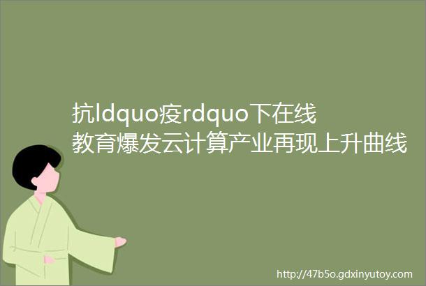 抗ldquo疫rdquo下在线教育爆发云计算产业再现上升曲线