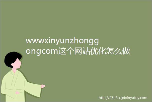 wwwxinyunzhonggongcom这个网站优化怎么做好