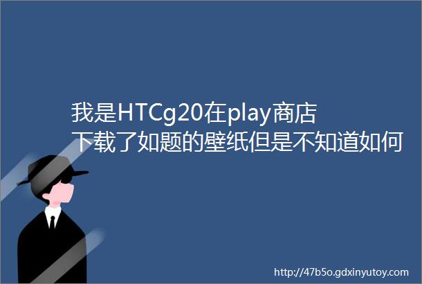 我是HTCg20在play商店下载了如题的壁纸但是不知道如何打开手机里找