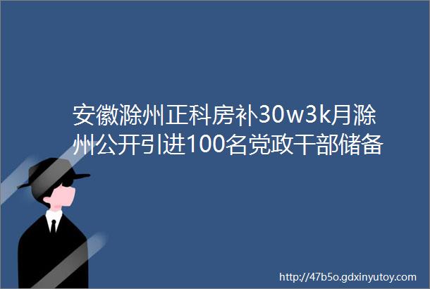 安徽滁州正科房补30w3k月滁州公开引进100名党政干部储备人才公告