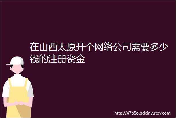 在山西太原开个网络公司需要多少钱的注册资金