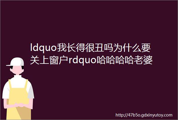 ldquo我长得很丑吗为什么要关上窗户rdquo哈哈哈哈老婆正在赶来的路上