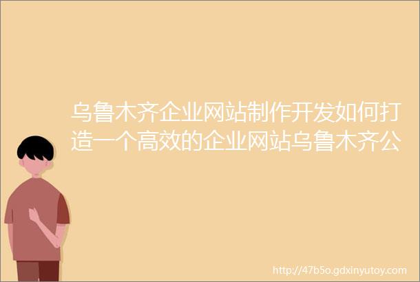 乌鲁木齐企业网站制作开发如何打造一个高效的企业网站乌鲁木齐公众号制作从零开始制作一个优秀的公众号