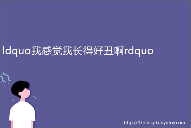 ldquo我感觉我长得好丑啊rdquo