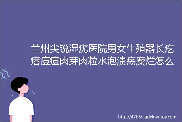 兰州尖锐湿疣医院男女生殖器长疙瘩痘痘肉芽肉粒水泡溃疡糜烂怎么办兰州性疾病防治医院