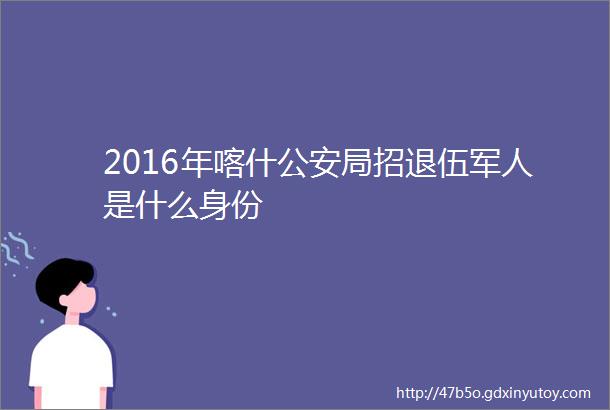 2016年喀什公安局招退伍军人是什么身份