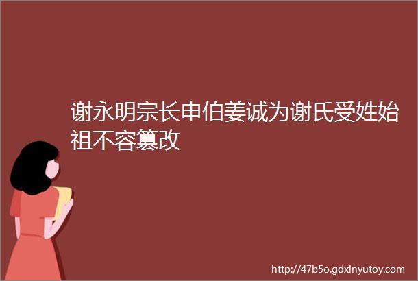 谢永明宗长申伯姜诚为谢氏受姓始祖不容篡改