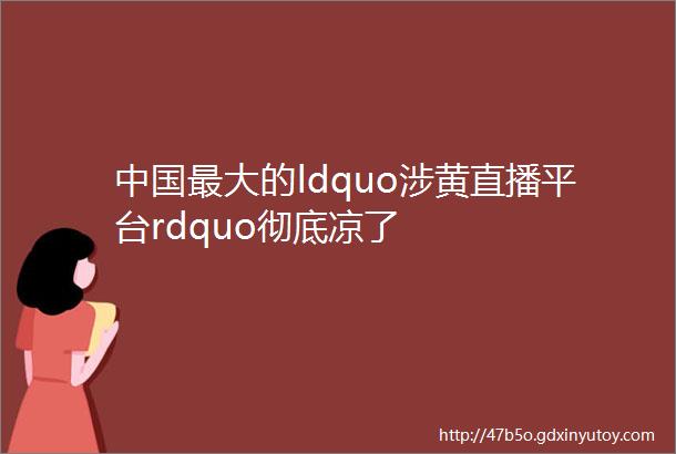 中国最大的ldquo涉黄直播平台rdquo彻底凉了